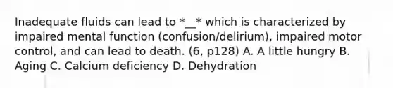 Inadequate fluids can lead to *__* which is characterized by impaired mental function (confusion/delirium), impaired motor control, and can lead to death. (6, p128) A. A little hungry B. Aging C. Calcium deficiency D. Dehydration