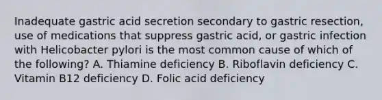 Inadequate gastric acid secretion secondary to gastric resection, use of medications that suppress gastric acid, or gastric infection with Helicobacter pylori is the most common cause of which of the following? A. Thiamine deficiency B. Riboflavin deficiency C. Vitamin B12 deficiency D. Folic acid deficiency