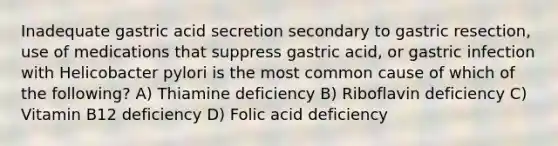 Inadequate gastric acid secretion secondary to gastric resection, use of medications that suppress gastric acid, or gastric infection with Helicobacter pylori is the most common cause of which of the following? A) Thiamine deficiency B) Riboflavin deficiency C) Vitamin B12 deficiency D) Folic acid deficiency