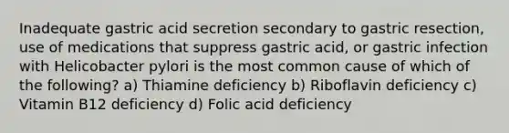 Inadequate gastric acid secretion secondary to gastric resection, use of medications that suppress gastric acid, or gastric infection with Helicobacter pylori is the most common cause of which of the following? a) Thiamine deficiency b) Riboflavin deficiency c) Vitamin B12 deficiency d) Folic acid deficiency