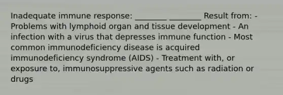 Inadequate immune response: ________ ________ Result from: - Problems with lymphoid organ and tissue development - An infection with a virus that depresses immune function - Most common immunodeficiency disease is acquired immunodeficiency syndrome (AIDS) - Treatment with, or exposure to, immunosuppressive agents such as radiation or drugs