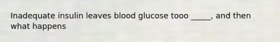 Inadequate insulin leaves blood glucose tooo _____, and then what happens