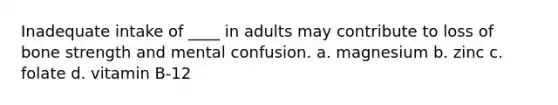 Inadequate intake of ____ in adults may contribute to loss of bone strength and mental confusion. a. magnesium b. zinc c. folate d. vitamin B-12