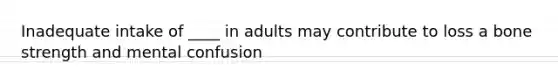 Inadequate intake of ____ in adults may contribute to loss a bone strength and mental confusion