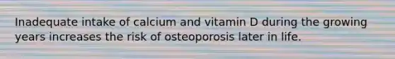 Inadequate intake of calcium and vitamin D during the growing years increases the risk of osteoporosis later in life.