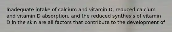 Inadequate intake of calcium and vitamin D, reduced calcium and vitamin D absorption, and the reduced synthesis of vitamin D in the skin are all factors that contribute to the development of