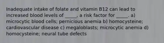 Inadequate intake of folate and vitamin B12 can lead to increased blood levels of _____, a risk factor for _____. a) microcytic blood cells; pernicious anemia b) homocysteine; cardiovascular disease c) megaloblasts; microcytic anemia d) homocysteine; neural tube defects