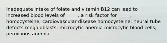 Inadequate intake of folate and vitamin B12 can lead to increased blood levels of _____, a risk factor for _____. homocysteine; cardiovascular disease homocysteine; neural tube defects megaloblasts; microcytic anemia microcytic blood cells; pernicious anemia