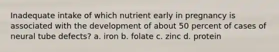 Inadequate intake of which nutrient early in pregnancy is associated with the development of about 50 percent of cases of neural tube defects? a. iron b. folate c. zinc d. protein