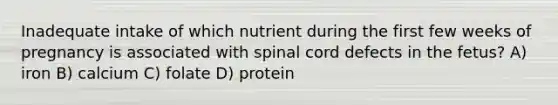 Inadequate intake of which nutrient during the first few weeks of pregnancy is associated with spinal cord defects in the fetus? A) iron B) calcium C) folate D) protein