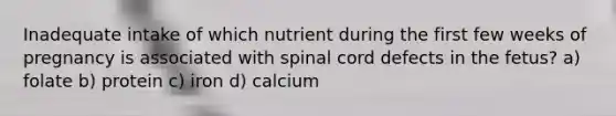 Inadequate intake of which nutrient during the first few weeks of pregnancy is associated with spinal cord defects in the fetus? a) folate b) protein c) iron d) calcium