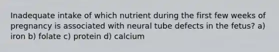 Inadequate intake of which nutrient during the first few weeks of pregnancy is associated with neural tube defects in the fetus? a) iron b) folate c) protein d) calcium