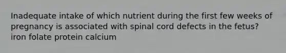 Inadequate intake of which nutrient during the first few weeks of pregnancy is associated with spinal cord defects in the fetus? iron folate protein calcium