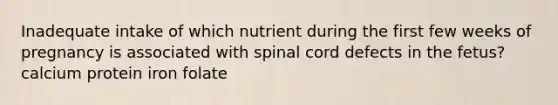 Inadequate intake of which nutrient during the first few weeks of pregnancy is associated with spinal cord defects in the fetus? calcium protein iron folate