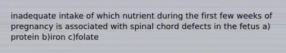 inadequate intake of which nutrient during the first few weeks of pregnancy is associated with spinal chord defects in the fetus a) protein b)iron c)folate