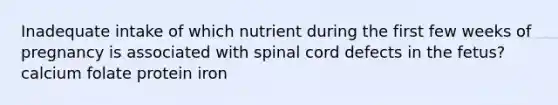 Inadequate intake of which nutrient during the first few weeks of pregnancy is associated with spinal cord defects in the fetus? calcium folate protein iron