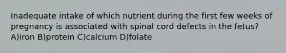 Inadequate intake of which nutrient during the first few weeks of pregnancy is associated with spinal cord defects in the fetus? A)iron B)protein C)calcium D)folate