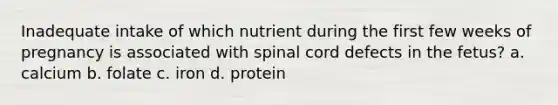 Inadequate intake of which nutrient during the first few weeks of pregnancy is associated with spinal cord defects in the fetus? a. calcium b. folate c. iron d. protein