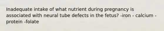 Inadequate intake of what nutrient during pregnancy is associated with neural tube defects in the fetus? -iron - calcium -protein -folate