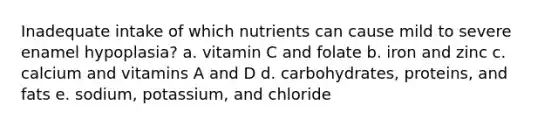 Inadequate intake of which nutrients can cause mild to severe enamel hypoplasia? a. vitamin C and folate b. iron and zinc c. calcium and vitamins A and D d. carbohydrates, proteins, and fats e. sodium, potassium, and chloride