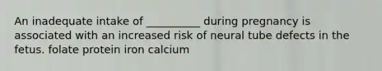 An inadequate intake of __________ during pregnancy is associated with an increased risk of neural tube defects in the fetus. folate protein iron calcium