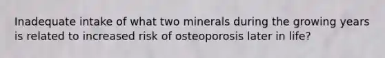 Inadequate intake of what two minerals during the growing years is related to increased risk of osteoporosis later in life?