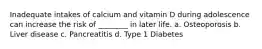 Inadequate intakes of calcium and vitamin D during adolescence can increase the risk of ________ in later life. a. Osteoporosis b. Liver disease c. Pancreatitis d. Type 1 Diabetes