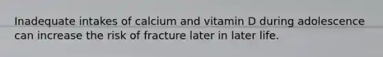 Inadequate intakes of calcium and vitamin D during adolescence can increase the risk of fracture later in later life.