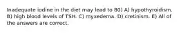 Inadequate iodine in the diet may lead to 80) A) hypothyroidism. B) high blood levels of TSH. C) myxedema. D) cretinism. E) All of the answers are correct.