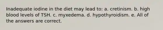 Inadequate iodine in the diet may lead to: a. cretinism. b. high blood levels of TSH. c. myxedema. d. hypothyroidism. e. All of the answers are correct.