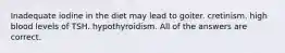 Inadequate iodine in the diet may lead to goiter. cretinism. high blood levels of TSH. hypothyroidism. All of the answers are correct.