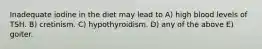 Inadequate iodine in the diet may lead to A) high blood levels of TSH. B) cretinism. C) hypothyroidism. D) any of the above E) goiter.