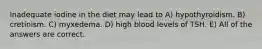 Inadequate iodine in the diet may lead to A) hypothyroidism. B) cretinism. C) myxedema. D) high blood levels of TSH. E) All of the answers are correct.