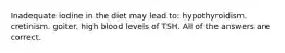 Inadequate iodine in the diet may lead to: hypothyroidism. cretinism. goiter. high blood levels of TSH. All of the answers are correct.