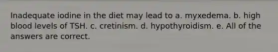 Inadequate iodine in the diet may lead to a. myxedema. b. high blood levels of TSH. c. cretinism. d. hypothyroidism. e. All of the answers are correct.