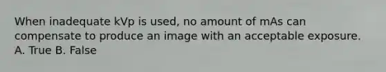 When inadequate kVp is used, no amount of mAs can compensate to produce an image with an acceptable exposure. A. True B. False