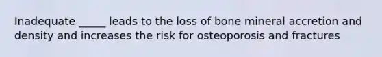 Inadequate _____ leads to the loss of bone mineral accretion and density and increases the risk for osteoporosis and fractures