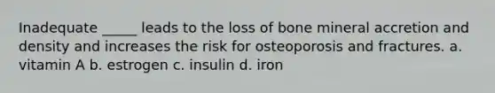 Inadequate _____ leads to the loss of bone mineral accretion and density and increases the risk for osteoporosis and fractures. a. vitamin A b. estrogen c. insulin d. iron