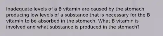 Inadequate levels of a B vitamin are caused by the stomach producing low levels of a substance that is necessary for the B vitamin to be absorbed in the stomach. What B vitamin is involved and what substance is produced in the stomach?