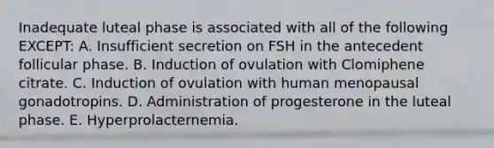 Inadequate luteal phase is associated with all of the following EXCEPT: A. Insufficient secretion on FSH in the antecedent follicular phase. B. Induction of ovulation with Clomiphene citrate. C. Induction of ovulation with human menopausal gonadotropins. D. Administration of progesterone in the luteal phase. E. Hyperprolacternemia.