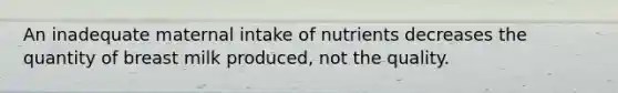 An inadequate maternal intake of nutrients decreases the quantity of breast milk produced, not the quality.