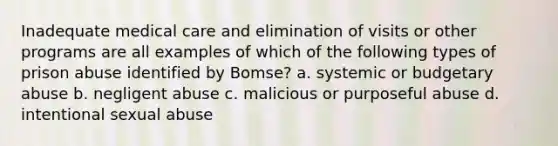 Inadequate medical care and elimination of visits or other programs are all examples of which of the following types of prison abuse identified by Bomse?​ a. systemic or budgetary abuse b. negligent abuse c. malicious or purposeful abuse d. intentional sexual abuse