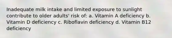 Inadequate milk intake and limited exposure to sunlight contribute to older adults' risk of: a. Vitamin A deficiency b. Vitamin D deficiency c. Riboflavin deficiency d. Vitamin B12 deficiency