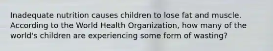 Inadequate nutrition causes children to lose fat and muscle. According to the World Health Organization, how many of the world's children are experiencing some form of wasting?