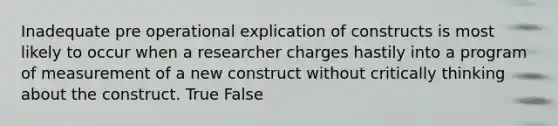 Inadequate pre operational explication of constructs is most likely to occur when a researcher charges hastily into a program of measurement of a new construct without critically thinking about the construct. True False