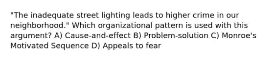 "The inadequate street lighting leads to higher crime in our neighborhood." Which organizational pattern is used with this argument? A) Cause-and-effect B) Problem-solution C) Monroe's Motivated Sequence D) Appeals to fear