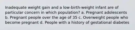 Inadequate weight gain and a low-birth-weight infant are of particular concern in which population? a. Pregnant adolescents b. Pregnant people over the age of 35 c. Overweight people who become pregnant d. People with a history of gestational diabetes