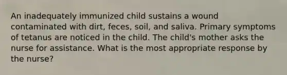 An inadequately immunized child sustains a wound contaminated with dirt, feces, soil, and saliva. Primary symptoms of tetanus are noticed in the child. The child's mother asks the nurse for assistance. What is the most appropriate response by the nurse?