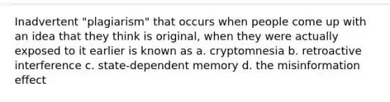 Inadvertent "plagiarism" that occurs when people come up with an idea that they think is original, when they were actually exposed to it earlier is known as a. cryptomnesia b. retroactive interference c. state-dependent memory d. the misinformation effect