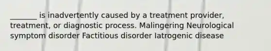 _______ is inadvertently caused by a treatment provider, treatment, or diagnostic process. Malingering Neurological symptom disorder Factitious disorder Iatrogenic disease